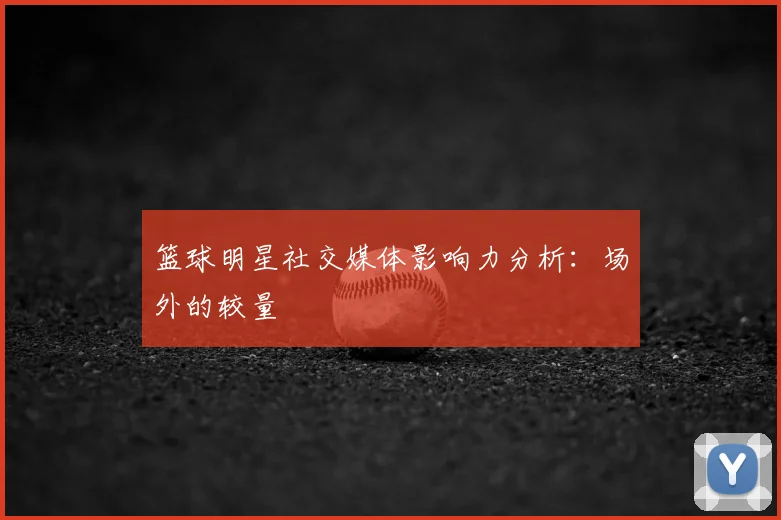 篮球明星社交媒体影响力分析：场外的较量
