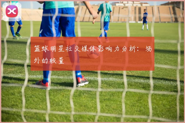 篮球明星社交媒体影响力分析：场外的较量