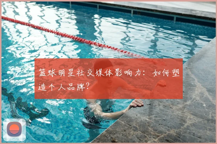 篮球明星社交媒体影响力:如何塑造个人品牌?